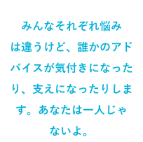 みんなそれぞれ悩みは違うけど、誰かのアドバイスが気付きになったり、支えになったりします。あなたは一人じゃないよ。