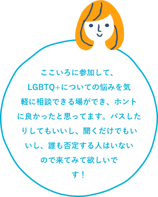 ここいろに参加して、LGBTQ+についての悩みを気軽に相談できる場が出来、ホントに良かったと思ってます。パスしたりしてもいいし、聞くだけでもいいし、誰も否定する人はいないので来てみて欲しいです!