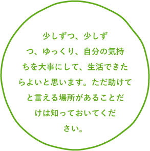少しずつ、少しずつ、ゆっくり、自分の気持ちを大事にして、生活できたらよいと思います。ただ助けてと言える場所があることだけは知っておいてください。