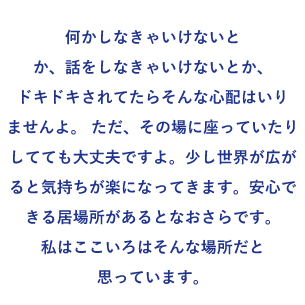 何かしなきゃいけないとか、話をしなきゃいけないとか、ドキドキされてたらそんな心配はいりませんよ。 ただ、その場に座っていたりしてても大丈夫ですよ。少し世界が広がると気持ちが楽になってきます。安心できる居場所があるとなおさらです。 私はここいろはそんな場所だと思っています。