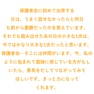保護者会に初めて出席する日は、うまく話せなかったらと何日も前から憂鬱だったのを覚えています。それでも踏み出せたあの日の小さな1歩は、今ではかなり大きな1歩だったと思います。保護者会…そこには仲間がいます。今、私のように悩まれて孤独に感じている方がもしいたら、勇気をだしてつながってみてほしいです。きっと力になってくれます。