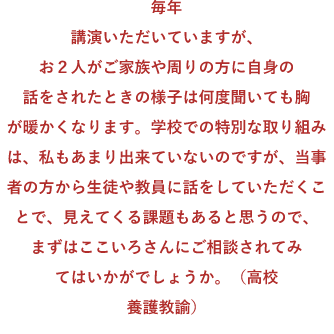 毎年講演いただいていますが、お2人がご家族や周りの方に自身の話をされたときの様子は何度聞いても胸が暖かくなります。学校での特別な取り組みは、私もあまり出来ていないのですが、当事者の方から生徒や教員に話をしていただくことで、見えてくる課題もあると思うので、まずはここいろさんにご相談されてみてはいかがでしょうか。(高校養護教諭)