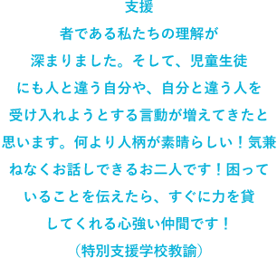 支援者である私たちの理解が深まりました。そして、児童生徒にも人と違う自分や、自分と違う人を受け入れようとする言動が増えてきたと思います。何より人柄が素晴らしい!気兼ねなくお話しできるお二人です!困っていることを伝えたら、すぐに力を貸してくれる心強い仲間です!(特別支援学校教諭)