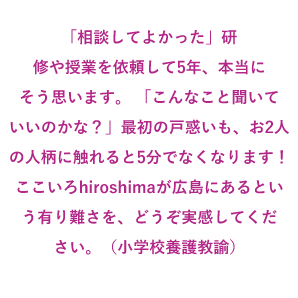 「相談してよかった」研修や授業を依頼して5年、本当にそう思います。 「こんなこと聞いていいのかな?」最初の戸惑いも、お2人の人柄に触れると5分でなくなります! ここいろhiroshimaが広島にあるという有り難さを、どうぞ実感してください。(小学校養護教諭)