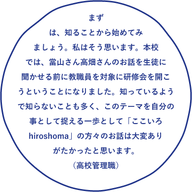 まずは、知ることから始めてみましょう。私はそう思います。本校では、當山さん高畑さんのお話を生徒に聞かせる前に教職員を対象に研修会を開こうということになりました。知っているようで知らないことも多く、このテーマを自分の事として捉える一歩として「ここいろhiroshoma」の方々のお話は大変ありがたかったと思います。
(高校管理職)